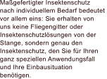 Magefertigter Insektenschutz  nach individuellem Bedarf bedeutet  vor allem eins: Sie erhalten von  uns keine Fliegengitter oder Insektenschutzlsungen von der  Stange, sondern genau den Insektenschutz, den Sie fr Ihren  ganz speziellen Anwendungsfall und Ihre Einbausituation  bentigen.